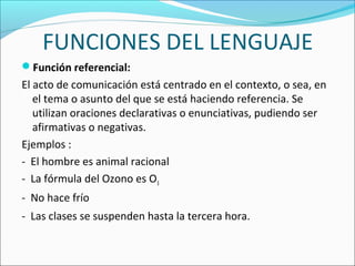 FUNCIONES DEL LENGUAJE
Función referencial:
El acto de comunicación está centrado en el contexto, o sea, en
el tema o asunto del que se está haciendo referencia. Se
utilizan oraciones declarativas o enunciativas, pudiendo ser
afirmativas o negativas.
Ejemplos :
- El hombre es animal racional
- La fórmula del Ozono es O3
- No hace frío
- Las clases se suspenden hasta la tercera hora.
 