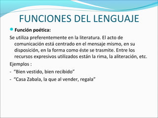 FUNCIONES DEL LENGUAJE
Función poética:
Se utiliza preferentemente en la literatura. El acto de
comunicación está centrado en el mensaje mismo, en su
disposición, en la forma como éste se trasmite. Entre los
recursos expresivos utilizados están la rima, la aliteración, etc.
Ejemplos :
- “Bien vestido, bien recibido”
- “Casa Zabala, la que al vender, regala”
 