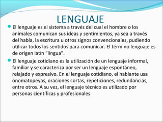 LENGUAJEEl lenguaje es el sistema a través del cual el hombre o los 
animales comunican sus ideas y sentimientos, ya sea a través 
del habla, la escritura u otros signos convencionales, pudiendo 
utilizar todos los sentidos para comunicar. El término lenguaje es 
de origen latín “lingua”.
El lenguaje cotidiano es la utilización de un lenguaje informal, 
familiar y se caracteriza por ser un lenguaje espontáneo, 
relajado y expresivo. En el lenguaje cotidiano, el hablante usa 
onomatopeyas, oraciones cortas, repeticiones, redundancias, 
entre otros. A su vez, el lenguaje técnico es utilizado por 
personas científicas y profesionales.
 