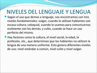 NIVELES DEL LENGUAJE Y LENGUA
Según el uso que demos a lenguaje, nos encontramos con tres 
niveles fundamentales: vulgar, cuando lo utilizan hablantes con 
escasa cultura; coloquial, cuando lo usamos para comunicarnos 
oralmente con los demás; y culto, cuando se hace un uso 
perfecto del mismo.
Hay factores como la cultura, el nivel social, la edad, la 
profesión, etc., que determinan que los hablantes no utilicen la 
lengua de una manera uniforme. Esto genera diferentes niveles 
de uso: nivel estándar o común, nivel culto y nivel vulgar.
 