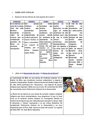 I. SOBRE ARTE POPULAR
1. Explica 5 de las vitrinas de arte popular de la sala 1
máscaras retablos mates quinua Mendivil
Es la esencia y la
razón de la danza
ritual del valle
Mantaro.
Representa el
rostro de un
anciano que es
considerado el
guardián de la
Moral en la
provincia de
Concepción
Son piezas
artísticas en
madera que
representan
escenas
costumbristas de
la sierra peruana.
Fueron hechos en
base a sanmarkos,
una especie de
retablos, por el
artista Joaquín
López Antay
Los mates
burilados son
hechos
haciendo
incisiones con
mucho detalle
en calabaza, se
representa en
ellos tradiciones y
costumbres del
campo. Una gran
maestra en la
creación de mates
fue Apolonia
Dorregaray Veli,
que fue
reconocida por
José María
Arguedas
Quinua es un
pueblo en
Ayacucho, en este
lugar se realiza
cerámicas de alta
calidad, para esto
se usa la arcilla
“llinco”. Las
cerámicas, más
representativas
son las iglesias y
los toros para los
techos de las
casas con el
objetivo de
protegerlas del
rayo.
El arte de esta
familia se
caracteriza por
sus altos cuellos
de los
personajes. Sus
trabajos de esta
familia están
pobladas de
imágenes
religiosas. El
estilo de Hilario
Mendivil tiene
sus raíces en la
Escuela
Manierista del
jesuita italiano
Bernardo Bitti y
Diego Quispe
Tito.
1. ¿Qué es la Huaconada del mito y la Danza de las tijeras?
La huaconada de Mito es una danza de tradición popular en el
distrito de Mito, que mantienen muchas costumbres y respeto a
nuestros antepasados. Existen referenciasde ella desde el siglo XVI.
En esta danza participan los “Huacones”, una especie de jueces
antiguos que regresan a Mito una vez al año. En noviembre del 2012
fue reconocida como Patrimonio Cultural de la Humanidad.
La Danza de las tijeras es una danza de carácter mágico religioso
indígena que tiene características muy singulares lo que la hace
única en el contexto andino, destaca su coreografía. Recibe su
nombre de las tijeras que son utilizadaspara ejecutar la danza. Aquí
el danzante, o “danza” representa a un ser mítico diabólico. Es
considerada Patrimonio Cultural de la Humanidad y es muy
importante para el Perú. Esta danza es parte del cuento “La agonía
del Rasu Ñiti” de José María Arguedas.
 