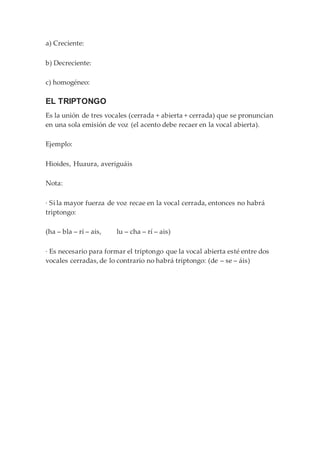 a) Creciente:
b) Decreciente:
c) homogéneo:
EL TRIPTONGO
Es la unión de tres vocales (cerrada + abierta + cerrada) que se pronuncian
en una sola emisión de voz (el acento debe recaer en la vocal abierta).
Ejemplo:
Hioides, Huaura, averiguáis
Nota:
· Si la mayor fuerza de voz recae en la vocal cerrada, entonces no habrá
triptongo:
(ha – bla – rí – ais, lu – cha – rí – ais)
· Es necesario para formar el triptongo que la vocal abierta esté entre dos
vocales cerradas, de lo contrario no habrá triptongo: (de – se – áis)
 