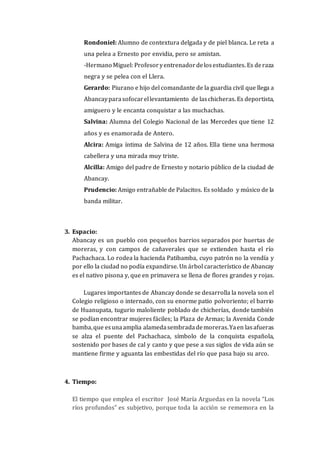Rondoniel: Alumno de contextura delgada y de piel blanca. Le reta a
una pelea a Ernesto por envidia, pero se amistan.
-Hermano Miguel: Profesoryentrenadordelosestudiantes. Es deraza
negra y se pelea con el Llera.
Gerardo: Piurano e hijo del comandante de la guardia civil que llega a
Abancayparasofocarellevantamiento de laschicheras. Es deportista,
amiguero y le encanta conquistar a las muchachas.
Salvina: Alumna del Colegio Nacional de las Mercedes que tiene 12
años y es enamorada de Antero.
Alcira: Amiga íntima de Salvina de 12 años. Ella tiene una hermosa
cabellera y una mirada muy triste.
Alcilla: Amigo del padre de Ernesto y notario público de la ciudad de
Abancay.
Prudencio: Amigo entrañable de Palacitos. Es soldado y músico de la
banda militar.
3. Espacio:
Abancay es un pueblo con pequeños barrios separados por huertas de
moreras, y con campos de cañaverales que se extienden hasta el río
Pachachaca. Lo rodea la hacienda Patibamba, cuyo patrón no la vendía y
por ello la ciudad no podía expandirse. Un árbol característico de Abancay
es el nativo pisona y, que en primavera se llena de flores grandes y rojas.
Lugares importantes de Abancay donde se desarrolla la novela son el
Colegio religioso o internado, con su enorme patio polvoriento; el barrio
de Huanupata, tugurio maloliente poblado de chicherías, donde también
se podían encontrar mujeres fáciles; la Plaza de Armas; la Avenida Conde
bamba,que esunaamplia alamedasembradademoreras.Yaen lasafueras
se alza el puente del Pachachaca, símbolo de la conquista española,
sostenido por bases de cal y canto y que pese a sus siglos de vida aún se
mantiene firme y aguanta las embestidas del río que pasa bajo su arco.
4. Tiempo:
El tiempo que emplea el escritor José María Arguedas en la novela “Los
ríos profundos” es subjetivo, porque toda la acción se rememora en la
 