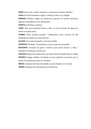 ODRE: Cuero que, cosido y pegado, es usado para contener líquidos.
VIGIA: Persona destinada a vigiar o atalayar el mar o la campiña.
ROMAZA: Nombre vulgar de numerosas especies de hierbas perennes,
algunas comestibles y otras medicinales.
ESTEPA: Erial llano y extenso.
VADO: Sitio poco profundo, firme y llano, en una corriente de agua, por
donde se puede pasar.
TAMBO: Venta, posada, parador * Explotación rural o sección de ella
destinada al ordeño de vacas lecheras.
GALOPE: Paso más levantado y veloz del caballo.
DISPENSA: Privilegio * Documento en que consta una excepción.
BASTIDOR: Armazón de palos o listones para poner lienzos o telas *
Armazón de vidrieras, puertas, etc.
POLAINA: Especie de media calza, que cubre desde el tobillo hasta la rodilla.
ESPUELA: Espiga metálica terminada en una ruedecita con puntas, que se
ajusta al calcañar para picar los caballos.
BRIDA: Conjunto del freno del caballo, con las riendas y el correaje.
APERO: Conjunto de instrumentos para labranza
 