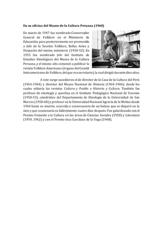 En su oficina del Museo de la Cultura Peruana (1960)
En marzo de 1947 fue nombrado Conservador
General de Folklore en el Ministerio de
Educación, para posteriormente ser promovido
a Jefe de la Sección Folklore, Bellas Artes y
Despacho del mismo ministerio (1950-52). En
1953 fue nombrado Jefe del Instituto de
Estudios Etnológicos del Museo de la Cultura
Peruana, y el mismo año comenzó a publicar la
revista Folklore Americano (órgano del Comité
Interamericano de Folklore,delque erasecretario),la cual dirigió durantediez años.
A este cargo sucedieron el de director de la Casa de la Cultura del Perú
(1963-1964) y director del Museo Nacional de Historia (1964-1966), desde los
cuales editaría las revistas Cultura y Pueblo e Historia y Cultura. También fue
profesor de etnología y quechua en el Instituto Pedagógico Nacional de Varones
(1950-53), catedrático del Departamento de Etnología de la Universidad de San
Marcos (1958-68) y profesor en la Universidad Nacional Agraria de la Molina desde
1964 hasta su muerte, ocurrida a consecuencia de un balazo que se disparó en la
sien y que ocasionaría su fallecimiento cuatro días después. Fue galardonado con el
Premio Fomento a la Cultura en las áreas de Ciencias Sociales (1958) y Literatura
(1959, 1962) y con el Premio Inca Garcilaso de la Vega (1968).
 