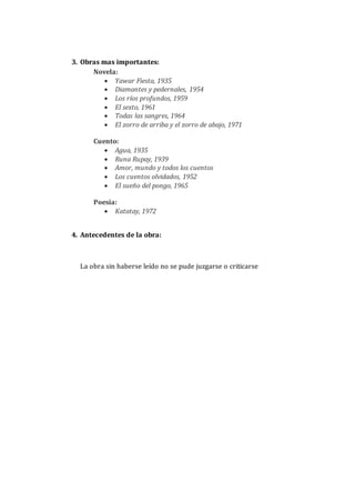 3. Obras mas importantes:
Novela:
 Yawar Fiesta, 1935
 Diamantes y pedernales, 1954
 Los ríos profundos, 1959
 El sexto, 1961
 Todas las sangres, 1964
 El zorro de arriba y el zorro de abajo, 1971
Cuento:
 Agua, 1935
 Runa Rupay, 1939
 Amor, mundo y todos los cuentos
 Los cuentos olvidados, 1952
 El sueño del pongo, 1965
Poesía:
 Katatay, 1972
4. Antecedentes de la obra:
La obra sin haberse leído no se pude juzgarse o criticarse
 
