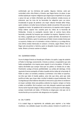 conformado por las chicheras del pueblo. Algunos internos salen por
curiosidad, entre ellos Ántero y Ernesto, que llegan hasta a la plaza, la que
estabacopada por mujeres indígenas que exigíanque serepartiera la sal,pues
a pesar de que se había informado que dicho producto estaba escaso, se
enteraron que los ricos de las haciendas las adquirían para sus vacas.
Encabezaba el grupo de protesta una mujer robusta llamada doña Felipa,
quien conduce a la turba hacia el almacén, donde encuentran 40 sacos de sal
cargados en mulas. Se apoderan de la mercancía y lo reparten entre la gente.
Felipa ordena separar tres costales para los indios de la hacienda de
Patibamba. Ernesto la acompaña durante todo el camino hacia dicha
hacienda, coreando los huaynos que cantaban las mujeres. Reparten la sal a
los indios, y agotado por el viaje Ernesto se queda dormido. Al anochecer le
encuentra allí Ántero, quien le cuenta que el Padre Linares estaba furioso por
su ausencia. Ambos van a la alameda a visitar a Salvinia y a su amiga Alcira;
esta última estaba interesada en conocer a Ernesto, según Ántero. Pero al
llegar solo encuentran a Salvinia, quien se despide al poco rato pues ya era
tarde. Ántero y Ernesto vuelven al colegio.
VIII.- QUEBRADA HONDA.
Ya en el colegio Ernesto es llevado por el Padre a la capilla. Luego de azotarlo
el Padre le interroga severamente. Ernesto se atreve a responderle que solo
había acompañado a las mujeres para repartir la sal a los pobres. El Padre le
replica diciéndole que aunque fuese por los pobres se trataba de un robo.
Finalmente castiga a Ernesto prohibiéndole sus salidas del domingo. Al día
siguiente Ernesto acompaña al Padre al pueblo de los indios de la hacienda. El
Padre se sube a un estrado y empieza a sermonear a los indios en quechua.
Les dice que todo el mundo padece, unos más que otros, pero que nada
justifica el robo, que el que roba o recibe lo robado es igual condenado. Pero
sealegrabaque ellos hubieran devuelto la mercancía y que ahora la recibieran
en mayor cantidad. Ante esta prédica ardiente las mujeres rompen en llanto
y todos se arrodillan. No lo vuelven a ver más; después supieron que aquella
misma noche huyó del colegio.ElAñuco también sealistaparairse delcolegio,
aunque reconciliado con todos. El Palacitos se alegra pues cree que con la
reconciliación ya no ocurrirán más desgracias en el pueblo.
IX.- CAL Y CANTO
A la ciudad llega un regimiento de soldados para reprimir a las indias
revoltosas. Los soldados ocupan las calles y plazas. Instalan el cuartel en un
 