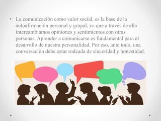 • La comunicación como valor social, es la base de la
autoafirmación personal y grupal, ya que a través de ella
intercambiamos opiniones y sentimientos con otras
personas. Aprender a comunicarse es fundamental para el
desarrollo de nuestra personalidad. Por eso, ante todo, una
conversación debe estar rodeada de sinceridad y honestidad.
 