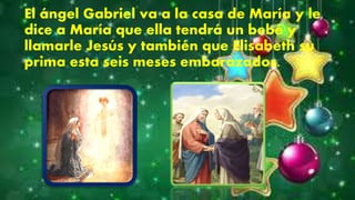 El ángel Gabriel va a la casa de María y le
dice a María que ella tendrá un bebé y
llamarle Jesús y también que Elisabeth su
prima esta seis meses embarazados.
 