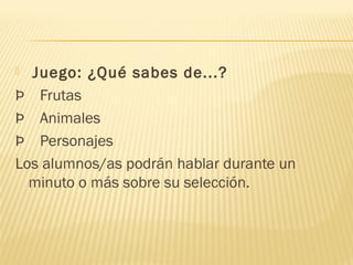   Juego: ¿Qué sabes de...?
Þ    Frutas
Þ    Animales
Þ    Personajes
Los alumnos/as podrán hablar durante un
minuto o más sobre su selección.
 