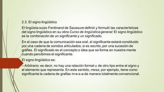 2.3. El signo lingüístico
El lingüista suizo Ferdinand de Saussure definió y formuló las características
del signo lingüístico en su obra Curso de lingüísticageneral: El signo lingüístico
es la combinación de un significante y un significado.
En el caso de que la comunicación sea oral, el significante estará constituido
por una cadena de sonidos articulados; si es escrito, por una sucesión de
grafías. El significado es el concepto o idea que se forma en nuestra mente
cuando percibimos el significante.
El signo lingüístico es:
– Arbitrario: es decir, no hay una relación formal u de otro tipo entre el signo y
el elemento que representa. En este sentido, mesa, por ejemplo, tiene como
significante la cadena de grafías m-e-s-a de manera totalmente convencional.
 