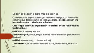 La lengua como sistema de signos
Como vemos las lenguas constituyen un sistema de signos, un conjunto de
elementos que dependen unos de otros. Los signos que constituyen una
lengua dependen, por tanto, unos de otros.
Cada lengua posee una organización sistemática en sus cuatro niveles
fundamentales:
– el fónico (fonemas y alófonos)
– el morfológico (prefijos, sufijos, lexemas y otros elementos que forman las
palabras)
– el léxico (los semas y contenidos léxicos)
– el sintáctico (las funciones sintácticas: sujeto, complemento, predicado,
etc.).
 