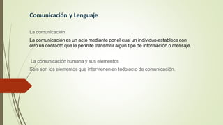 Comunicación y Lenguaje
La comunicación
La comunicación es un acto mediante por el cual un individuo establece con
otro un contacto que le permite transmitir algún tipo de información o mensaje.
La comunicación humana y sus elementos
Seis son los elementos que intervienen en todo acto de comunicación.
 