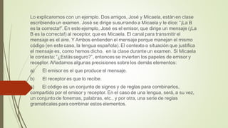 Lo explicaremos con un ejemplo. Dos amigos, José y Micaela, están en clase
escribiendo un examen. José se dirige susurrando a Micaela y le dice: “¡La B
es la correcta!”. En este ejemplo, José es el emisor, que dirige un mensaje (¡La
B es la correcta!) al receptor, que es Micaela. El canal para transmitir el
mensaje es el aire. Y Ambos entienden el mensaje porque manejan el mismo
código (en este caso, la lengua española). El contexto o situación que justifica
el mensaje es, como hemos dicho, en la clase durante un examen. Si Micaela
le contesta: “¿Estás seguro?”, entonces se invierten los papeles de emisor y
receptor. Añadamos algunas precisiones sobre los demás elementos:
a) El emisor es el que produce el mensaje.
b) El receptor es que lo recibe.
c) El código es un conjunto de signos y de reglas para combinarlos,
compartido por el emisor y receptor. En el caso de una lengua, será, a su vez,
un conjunto de fonemas, palabras, etc., y por otra, una serie de reglas
gramaticales para combinar estos elementos.
 