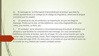 d) El mensaje es la información transmitida por el emisor que éste ha
cifrado ajustándose a un código (si el código es lingüístico, entonces la lengua
concreta que ha usado).
e) El canal es la vía, el conducto o el soporte por el que nos llega el
mensaje. Podrá ser el aire, el hilo telefónico, una cinta magnetofónica, una
carta, una revista, un libro, etc.
f) El contexto es la situación y circunstancias que envuelven al emisor y al
receptor y que facilitan la comprensión del mensaje. En una conversación
telefónica coincide el tiempo, pero no el lugar. En una comunicación por carta
varían más o menos ambas cosas. Pero imaginémonos que estamos leyendo
una novela del siglo XVIII. En este caso, el contexto en que escribió el autor de
la novela es muy distinto de nuestro contexto actual.
 