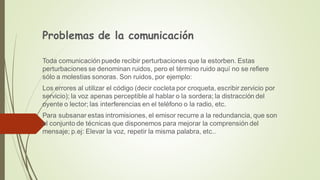 Problemas de la comunicación
Toda comunicación puede recibir perturbaciones que la estorben. Estas
perturbaciones se denominan ruidos, pero el término ruido aquí no se refiere
sólo a molestias sonoras. Son ruidos, por ejemplo:
Los errores al utilizar el código (decir cocleta por croqueta, escribir zervicio por
servicio); la voz apenas perceptible al hablar o la sordera; la distracción del
oyente o lector; las interferencias en el teléfono o la radio, etc.
Para subsanar estas intromisiones, el emisor recurre a la redundancia, que son
el conjunto de técnicas que disponemos para mejorar la comprensión del
mensaje; p.ej: Elevar la voz, repetir la misma palabra, etc..
 
