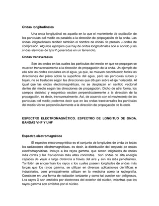 Ondas longitudinales
Una onda longitudinal es aquella en la que el movimiento de oscilación de
las partículas del medio es paralelo a la dirección de propagación de la onda. Las
ondas longitudinales reciben también el nombre de ondas de presión u ondas de
compresión. Algunos ejemplos que hay de ondas longitudinales son el sonido y las
ondas sísmicas de tipo P generadas en un terremoto.
Ondas transversales
Son las ondas en las cuales las partículas del medio en que se propagan se
mueven transversalmente a la dirección de propagación de la onda. Un ejemplo de
ello son las ondas circulares en el agua, ya que, se mueven describiendo todas las
direcciones del plano sobre la superficie del agua, pero las partículas suben y
bajan, no se trasladan según las direcciones que dibujan sobre el eje horizontal. Al
igual que las ondas electromagnéticas, no se desplazan en sentido vectorial
dentro del medio según las direcciones de propagación. Dicho de otra forma, los
campos eléctrico y magnético oscilan perpendicularmente a la dirección de la
propagación, es decir, transversalmente. Así, de acuerdo con el movimiento de las
partículas del medio podemos decir que en las ondas transversales las partículas
del medio vibran perpendicularmente a la dirección de propagación de la onda
ESPECTRO ELECTROMAGNÉTICO. ESPECTRO DE LONGITUD DE ONDA.
BANDAS VHF Y UHF
Espectro electromagnético
El espectro electromagnético es el conjunto de longitudes de onda de todas
las radiaciones electromagnéticas, es decir, la distribución del conjunto de ondas
electromagnéticas, incluye a los rayos gamma, que tienen longitudes de ondas
más cortas y las frecuencias más altas conocidas. Son ondas de alta energía
capaces de viajar a larga distancia a través del aire y son las más penetrantes.
También se encuentran los rayos x los cuales poseen longitudes de ondas más
largas que los rayos gamma, se utilizan en diversas aplicaciones científicas e
industriales, pero principalmente utilizan en la medicina como la radiografía.
Consisten en una forma de radiación ionizante y como tal pueden ser peligrosos.
Los rayos X son emitidos por electrones del exterior del núcleo, mientras que los
rayos gamma son emitidos por el núcleo.
 