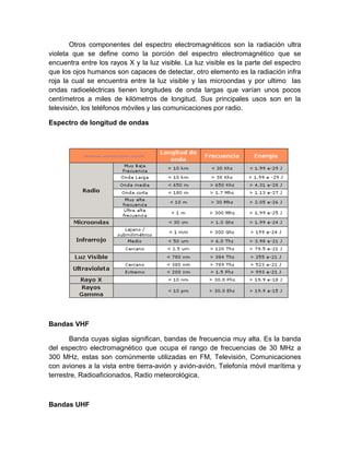 Otros componentes del espectro electromagnéticos son la radiación ultra
violeta que se define como la porción del espectro electromagnético que se
encuentra entre los rayos X y la luz visible. La luz visible es la parte del espectro
que los ojos humanos son capaces de detectar, otro elemento es la radiación infra
roja la cual se encuentra entre la luz visible y las microondas y por ultimo las
ondas radioeléctricas tienen longitudes de onda largas que varían unos pocos
centímetros a miles de kilómetros de longitud. Sus principales usos son en la
televisión, los teléfonos móviles y las comunicaciones por radio.
Espectro de longitud de ondas
Bandas VHF
Banda cuyas siglas significan, bandas de frecuencia muy alta. Es la banda
del espectro electromagnético que ocupa el rango de frecuencias de 30 MHz a
300 MHz, estas son comúnmente utilizadas en FM, Televisión, Comunicaciones
con aviones a la vista entre tierra-avión y avión-avión, Telefonía móvil marítima y
terrestre, Radioaficionados, Radio meteorológica.
Bandas UHF
 