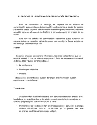 ELEMENTOS DE UN SISTEMA DE COMUNICACIÓN ELECTRONICA
Para ser transmitido un mensaje, se requiere de un sistema de
comunicación que permita que la información sea transferida, a través del espacio
y el tiempo, desde un punto llamado fuente hasta otro punto de destino, mediante
un cable como en el caso de un teléfono o por ondas como en el caso de las
radios.
Para que un sistema de comunicación electrónica pueda funcionar de
manera óptima, se necesitan varios elementos que permiten la fluidez y eficiencia
del mensaje, tales elementos son:
Fuente
Es donde emana o se origina la información, los datos o el contenido que se
enviara, es decir donde nace el mensaje primario. También se conoce como señal
de banda base y puede ser originada por:
 La voz humana
 Una imagen televisiva
 Un texto
Todos aquellos elementos que pueden dar origen a la información pueden
considerarse como la fuente.
Transductor
Un transductor es aquel dispositivo que convierte la señal de entrada o de
banda base en otra diferente a la de salida, es decir, convierte el mensaje en un
formato apropiado para su transmisión por el canal.
• Un micrófono es un transductor electroacústico que convierte la energía
acústica (vibraciones sonoras: oscilaciones en la presión del aire)
en energía eléctrica (variaciones de voltaje).
 