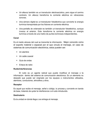 • Un altavoz también es un transductor electroacústico, pero sigue el camino
contrario. Un altavoz transforma la corriente eléctrica en vibraciones
sonoras.
• Una cámara digital es un transductor fotoeléctrico que convierte la energía
lumínica transportada por los fotones en corriente eléctrica.
• Una pantalla de ordenador es también un transductor fotoeléctrico, aunque
inverso al anterior. Esta transforma la corriente eléctrica en energía
lumínica a través de una matriz de puntos luminosos independientes.
Canal
Es el medio atreves del cual se transmite la información. Mejor conocido como
el soporte material o espacial por el que circula el mensaje, en caso de
sistemas de comunicación electrónica, estos pueden ser:
 Un alambre
 Un cable coaxial
 Guía de ondas
 Enlace de radio
Ruido/interferencias
El ruido es un agente radical que puede modificar el mensaje o la
información dentro del sistema de comunicación electrónica. Es un elemento no
deseado que puede ser originado por los equipos o instrumentos utilizados,
alambres, conductores, atmosfera y otros.
Receptor
Es aquel que recibe el mensaje, señal o código, lo procesa y convierte en banda
de base, tratando de quitar la interferencia o el ruido introducido.
Destinatario
Es la unidad en donde llega o se entrega el mensaje.
 