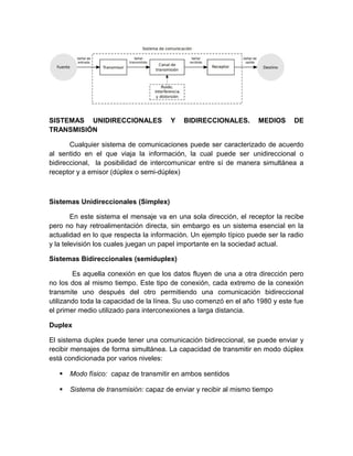 SISTEMAS UNIDIRECCIONALES Y BIDIRECCIONALES. MEDIOS DE
TRANSMISIÓN
Cualquier sistema de comunicaciones puede ser caracterizado de acuerdo
al sentido en el que viaja la información, la cual puede ser unidireccional o
bidireccional, la posibilidad de intercomunicar entre sí de manera simultánea a
receptor y a emisor (dúplex o semi-dúplex)
Sistemas Unidireccionales (Simplex)
En este sistema el mensaje va en una sola dirección, el receptor la recibe
pero no hay retroalimentación directa, sin embargo es un sistema esencial en la
actualidad en lo que respecta la información. Un ejemplo típico puede ser la radio
y la televisión los cuales juegan un papel importante en la sociedad actual.
Sistemas Bidireccionales (semiduplex)
Es aquella conexión en que los datos fluyen de una a otra dirección pero
no los dos al mismo tiempo. Este tipo de conexión, cada extremo de la conexión
transmite uno después del otro permitiendo una comunicación bidireccional
utilizando toda la capacidad de la línea. Su uso comenzó en el año 1980 y este fue
el primer medio utilizado para interconexiones a larga distancia.
Duplex
El sistema duplex puede tener una comunicación bidireccional, se puede enviar y
recibir mensajes de forma simultánea. La capacidad de transmitir en modo dúplex
está condicionada por varios niveles:
 Modo físico: capaz de transmitir en ambos sentidos
 Sistema de transmisión: capaz de enviar y recibir al mismo tiempo
 