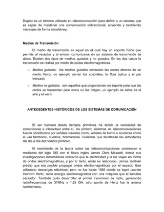 Duplex es un término utilizado en telecomunicación para definir a un sistema que
es capaz de mantener una comunicación bidireccional, enviando y recibiendo
mensajes de forma simultánea.
Medios de Transmisión
El medio de transmisión es aquel en el cual hay un soporte físico que
permite al receptor y al emisor comunicarse en un sistema de transmisión de
datos. Existen dos tipos de medios, guiados y no guiados. En los dos casos la
transmisión se realiza por medio de ondas electromagnéticas.
o Medios guiados: los medios guiados conducen las ondas atreves de un
medio físico, un ejemplo serían los coaxiales, la fibra óptica y el par
trenzado
o Medios no guiados: son aquellos que proporcionan un soporte para que las
ondas se transmitan pero estos no las dirigen, un ejemplo de estos es el
aire y el vacío
ANTECEDENTES HISTÓRICOS DE LOS SISTEMAS DE COMUNICACIÓN
El ser humano desde tiempos primitivos ha tenido la necesidad de
comunicarse e interactuar entre sí, los primero sistemas de telecomunicaciones
fueron constituidos por señales visuales como, señales de humo o acústicas como
el uso tambores, cuernos, bramaderas. Sistemas que facilitaban las actividades
del día a día del hombre primitivo.
El nacimiento de la teoría sobre las telecomunicaciones comienzan a
mediados del siglo XIX con el físico ingles James Clerk Maxwell, donde sus
investigaciones matemáticas indicaron que la electricidad y la luz viajan en forma
de ondas electromagnéticas, y por lo tanto, estás se relacionan. James también
predijo que era posible propagar ondas electromagnéticas por el espacio libre
utilizando descargas eléctricas; pero no fue hasta 1888 donde se logró cuando
Heinrich Hertz, radio energía electromagnética con una máquina que él llamaba
oscilador. También pudo desarrollar el primer transmisor de radio, generando
radiofrecuencias de 31MHz y 1.25 GH, otro aporte de Hertz fue la antena
rudimentaria.
 