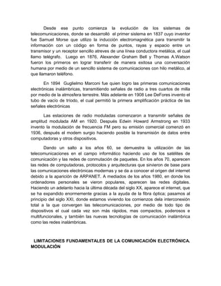 Desde ese punto comienza la evolución de los sistemas de
telecomunicaciones, donde se desarrolló el primer sistema en 1837 cuyo inventor
fue Samuel Morse que utilizo la inducción electromagnética para transmitir la
información con un código en forma de puntos, rayas y espacio entre un
transmisor y un receptor sencillo atreves de una línea conductora metálica, el cual
llamo telégrafo. Luego en 1876, Alexander Graham Bell y Thomas A.Watson
fueron los primeros en lograr transferir de manera exitosa una conversación
humana por medio de un sencillo sistema de comunicaciones con hilo metálico, al
que llamaron teléfono.
En 1894 Guglielmo Marconi fue quien logro las primeras comunicaciones
electrónicas inalámbricas, transmitiendo señales de radio a tres cuartos de milla
por medio de la atmosfera terrestre. Más adelante en 1908 Lee DeFores invento el
tubo de vacío de tríodo, el cual permitió la primera amplificación práctica de las
señales electrónicas
Las estaciones de radio moduladas comenzaron a transmitir señales de
amplitud modulada AM en 1920. Después Edwin Howard Armstrong en 1933
invento la modulación de frecuencia FM pero su emisión comercial comenzó en
1936, después el modem surgio haciendo posible la transmisión de datos entre
computadoras y otros dispositivos.
Dando un salto a los años 60, se demuestra la utilización de las
telecomunicaciones en el campo informático haciendo uso de los satélites de
comunicación y las redes de conmutación de paquetes. En los años 70, aparecen
las redes de computadoras, protocolos y arquitecturas que sirvieron de base para
las comunicaciones electrónicas modernas y se da a conocer el origen del internet
debido a la aparición de ARPANET. A mediados de los años 1980, en donde los
ordenadores personales se vieron populares, aparecen las redes digitales.
Haciendo un adelanto hacia la última década del siglo XX, aparece el internet, que
se ha expandido enormemente gracias a la ayuda de la fibra óptica; pasamos al
principio del siglo XXI, donde estamos viviendo los comienzos dela interconexión
total a la que convergen las telecomunicaciones, por medio de todo tipo de
dispositivos el cual cada vez son más rápidos, mas compactos, poderosos e
multifuncionales, y también las nuevas tecnologías de comunicación inalámbrica
como las redes inalámbricas.
LIMITACIONES FUNDAMENTALES DE LA COMUNICACIÓN ELECTRÓNICA.
MODULACIÓN
 