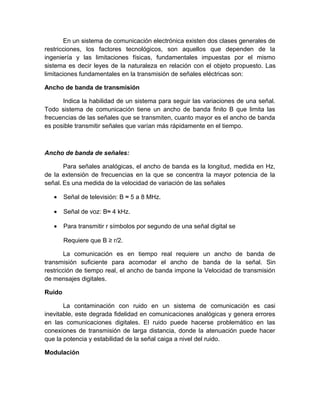 En un sistema de comunicación electrónica existen dos clases generales de
restricciones, los factores tecnológicos, son aquellos que dependen de la
ingeniería y las limitaciones físicas, fundamentales impuestas por el mismo
sistema es decir leyes de la naturaleza en relación con el objeto propuesto. Las
limitaciones fundamentales en la transmisión de señales eléctricas son:
Ancho de banda de transmisión
Indica la habilidad de un sistema para seguir las variaciones de una señal.
Todo sistema de comunicación tiene un ancho de banda finito B que limita las
frecuencias de las señales que se transmiten, cuanto mayor es el ancho de banda
es posible transmitir señales que varían más rápidamente en el tiempo.
Ancho de banda de señales:
Para señales analógicas, el ancho de banda es la longitud, medida en Hz,
de la extensión de frecuencias en la que se concentra la mayor potencia de la
señal. Es una medida de la velocidad de variación de las señales
• Señal de televisión: B ≈ 5 a 8 MHz.
• Señal de voz: B≈ 4 kHz.
• Para transmitir r símbolos por segundo de una señal digital se
Requiere que B ≥ r/2.
La comunicación es en tiempo real requiere un ancho de banda de
transmisión suficiente para acomodar el ancho de banda de la señal. Sin
restricción de tiempo real, el ancho de banda impone la Velocidad de transmisión
de mensajes digitales.
Ruido
La contaminación con ruido en un sistema de comunicación es casi
inevitable, este degrada fidelidad en comunicaciones analógicas y genera errores
en las comunicaciones digitales. El ruido puede hacerse problemático en las
conexiones de transmisión de larga distancia, donde la atenuación puede hacer
que la potencia y estabilidad de la señal caiga a nivel del ruido.
Modulación
 