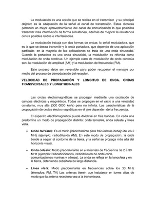 La modulación es una acción que se realiza en el transmisor y su principal
objetivo es la adaptación de la señal al canal de transmisión. Estas técnicas
permiten un mejor aprovechamiento del canal de comunicación lo que posibilita
transmitir más información de forma simultánea, además de mejorar la resistencia
contra posibles ruidos e interferencias.
La modulación trabaja con dos formas de ondas: la señal moduladora, que
es la que se desea transmitir y la onda portadora, que depende de una aplicación
particular, en la mayoría de las aplicaciones se trata de una onda sinusoidal.
Cuando la portadora es una onda sinusoidal, la modulación es referida como
modulación de onda continua. Un ejemplo claro de modulación de onda continúa
son: la modulación de amplitud (AM) y la modulación de frecuencia (FM).
Este proceso debe ser reversible para poder recuperar el mensaje por
medio del proceso de demodulación del receptor.
VELOCIDAD DE PROPAGACIÓN Y LONGITUD DE ONDA. ONDAS
TRANSVERSALES Y LONGITUDINALES
Las ondas electromagnéticas se propagan mediante una oscilación de
campos eléctricos y magnéticos. Todas se propagan en el vacío a una velocidad
constante, muy alta (300 0000 km/s) pero no infinita. Las características de la
propagación de ondas electromagnéticas en el aire dependen de la frecuencia.
El espectro electromagnético puede dividirse en tres bandas. En cada una
predomina un modo de propagación distinto: onda terrestre, onda celeste y línea
vista.
• Onda terrestre: Es el modo predominante para frecuencias debajo de los 2
MHz (ejemplo: radiodifusión AM). En este modo de propagación, la onda
tiende a seguir el contorno de la tierra, y la señal se propaga más allá del
horizonte visual.
• Onda celeste: Modo predominante en el intervalo de frecuencia de 2 a 30
MHz (ejemplo: radioaficionados, radiodifusión de onda corta,
comunicaciones marinas y aéreas). La onda se refleja en la ionosfera y en
la tierra, obteniendo cobertura de larga distancia.
• Línea vista: Modo predominante en frecuencias sobre los 30 MHz
(ejemplos: FM, TV) Las antenas tienen que instalarse en torres altas de
modo que la antena receptora vea a la transmisora.
 