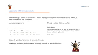 Los elementos del fenómeno comunicativo
Fuente o mensaje.- También se conoce como la materia de este proceso, es decir, el contenido de la carta, el habla, el
orden, la información, idea o sugerencia.
Mensaje en código morse Mensaje escrito en el idioma español.
Emisor.- Es quien tiene la intención de transmitir el mensaje.
Por ejemplo, esta es una persona que emite un mensaje utilizando un aparato electrónico.
 