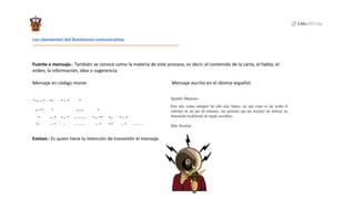 Los elementos del fenómeno comunicativo
Fuente o mensaje.- También se conoce como la materia de este proceso, es decir, el contenido de la carta, el habla, el
orden, la información, idea o sugerencia.
Mensaje en código morse Mensaje escrito en el idioma español.
Emisor.- Es quien tiene la intención de transmitir el mensaje.
 