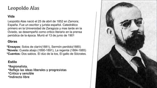Leopoldo Alas
Vida
Leopoldo Alas nació el 25 de abril de 1852 en Zamora;
España. Fue un escritor y jurista español. Catedrático
primero en la Universidad de Zaragoza y mas tarde en la
Oviedo, se desempeñó como critico literario en la prensa
periódica de la época. Murió el 13 de junio de 1901
Obras
*Ensayos: Solos de clarín(1881), Sermón perdido(1885)
*Novela: Cuesta abajo (1890-1891), La regenta (1884-1885)
*Cuentos: Dos sabios. El dúo de la tos, El gallo de Sócrates.
Estilo
*Regionalista.
*Reflejo las ideas liberales y progresistas
*Critico y sensible
*Indirecto libre
 