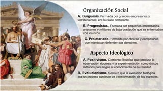 Organización Social
A. Burguesía. Formada por grandes empresarios y
terratenientes; era la clase dominante.
B. Progresistas. Formada por pequeños empresarios,
artesanos y militares de baja gradación que se enfrentaban
con los ricos.
C. Proletariado. Formada por obreros y campesinos
que intentaban defender sus derechos.
Aspecto Ideológico
A. Positivismo. Corriente filosófica que propuso la
observación rigurosa y la experimentación como únicos
métodos para llegar al conocimiento de la realidad.
B. Evolucionismo. Sostuvo que la evolución biológica
era un proceso continuo de transformación de las especies.
 