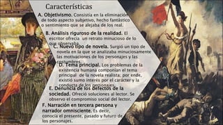 Características
A. Objetivismo. Consistía en la eliminación
de todo aspecto subjetivo, hecho fantástico
o sentimiento que se alejaba de los real.
B. Análisis riguroso de la realidad. El
escritor ofrecía un retrato minucioso de lo
que observaba.
C. Nuevo tipo de novela. Surgió un tipo de
novela en la que se analizaba minuciosamente
las motivaciones de los personajes y las
costumbres.
D. Tema principal. Los problemas de la
existencia humana componían el tema
principal de la novela realista; por ende,
existió sumo interés por el carácter y la
conducta de los personajes.
E. Denuncia de los defectos de la
sociedad. Ofreció soluciones al lector. Se
observo el compromiso social del lector.
F. Narración en tercera persona y
narrador omnisciente. Es decir,
conocía el presente, pasado y futuro de
los personajes.
 