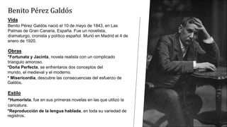 Benito Pérez Galdós
Vida
Benito Pérez Galdós nació el 10 de mayo de 1843, en Las
Palmas de Gran Canaria, España. Fue un novelista,
dramaturgo, cronista y político español. Murió en Madrid el 4 de
enero de 1920.
Obras
*Fortunata y Jacinta, novela realista con un complicado
triangulo amoroso.
*Doña Perfecta, se enfrentaros dos conceptos del
mundo, el medieval y el moderno.
* Misericordia, descubre las consecuencias del esfuerzo de
Galdós.
Estilo
*Humorista, fue en sus primeras novelas en las que utilizo la
caricatura.
*Reproducción de la lengua hablada, en toda su variedad de
registros.
 