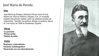 José María de Pereda y Sánchez Porrúa nació el 6 de
febrero de 1833 en Polanco, España. Fue un novelista
español del periodo realista, autor de celebres novelas de
costumbres. También fue político, afiliado al carlismo. Murió
el 1 de marzo de 1906 en Santander, España.
José María de Pereda
Vida
Obras
*La puchera
*Peñas arriba
*Nubes de estío
Estilo
*Realista y costumbrista
*Carácter autobiográfico
*Sorprende con sus descripciones
 