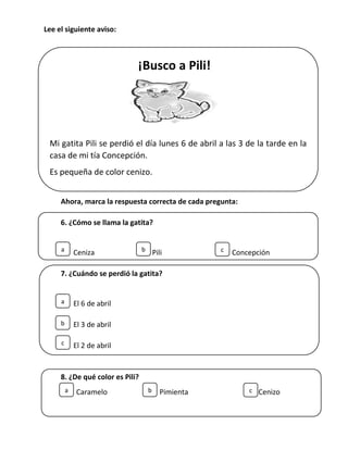 ¡Busco a Pili!
Mi gatita Pili se perdió el día lunes 6 de abril a las 3 de la tarde en la
casa de mi tía Concepción.
Es pequeña de color cenizo.
Avisar al celular 983746543. Preguntar por Pedro.
Mi gatita Pili se perdió el día lunes 20 de abril a las 3 de la tarde en la
casa de mi tía Concepción.
Es pequeña de color cenizo.
Avisar al celular 983746543. Preguntar por Pedro.
Mi gatita Pili se perdió el día lunes 20 de abril a las 3 de la tarde en la
casa de mi tía Concepción.
Es pequeña de color cenizo.
Avisar al celular 983746543. Preguntar por Pedro.
Lee el siguiente aviso:
Ahora, marca la respuesta correcta de cada pregunta:
6. ¿Cómo se llama la gatita?
Ceniza Pili Concepción
7. ¿Cuándo se perdió la gatita?
El 6 de abril
El 3 de abril
El 2 de abril
8. ¿De qué color es Pili?
Caramelo Pimienta Cenizo
a b c
a
b
c
a b c
 