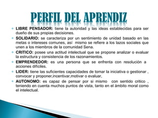 LIBRE PENSADOR:  tiene la autoridad y las ideas establecidas para ser dueño de sus propias decisiones. SOLIDARIO:  se caracteriza por un sentimiento de unidad basado en las metas o intereses comunes, así  mismo se refiere a los lazos sociales que unen a los miembros de la comunidad Sena. CRITICO:  posee una actitud intelectual que se propone analizar o evaluar la estructura y consistencia de los razonamientos. EMPRENDEDOR:  es una persona que se enfrenta con resolución a  acciones difíciles. LIDER:  tiene las suficientes capacidades de tomar la iniciativa o gestionar , convocar y proponer,incentivar,motivar o evaluar, AUTONOMO:  es capaz de pensar por si mismo  con sentido critico , teniendo en cuenta muchos puntos de vista, tanto en el ámbito moral como el intelectual. 