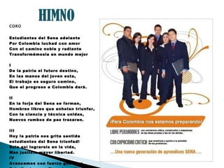 CORO Estudiantes del Sena adelante Por Colombia luchad con amor Con el camino noble y radiante Transformémosla en mundo mejor I De la patria el futuro destino, En las manos del joven esta, El trabajo es seguro camino, Que el progreso a Colombia dará. II En la forja del Sena se forman, Hombres libres que anhelan triunfar, Con la ciencia y técnica unidas, Nuevos rumbos de paz trazaran. III Hoy la patria nos grita sentida estudiantes del Sena triunfad! Solo así lograreis en la vida, Mas justicia mayor libertad. IV Avancemos con fuerza guerrera, Estudiantes con firme tezon! Que la patria en nosotros espera, Su pacifica revolución. 