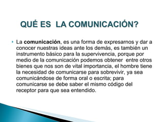 La  comunicación , es una forma de expresarnos y dar a conocer nuestras ideas ante los demás, es también un instrumento básico para la supervivencia, porque por medio de la comunicación podemos obtener  entre otros bienes que nos son de vital importancia, el hombre tiene la necesidad de comunicarse para sobrevivir, ya sea comunicándose de forma oral o escrita; para comunicarse se debe saber el mismo código del receptor para que sea entendido. 