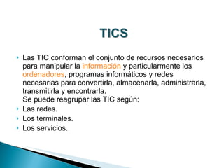 Las TIC conforman el conjunto de recursos necesarios para manipular la  información  y particularmente los  ordenadores , programas informáticos y redes necesarias para convertirla, almacenarla, administrarla, transmitirla y encontrarla. Se puede reagrupar las TIC según: Las redes. Los terminales. Los servicios. 