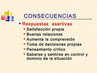 CONSECUENCIAS
 Respuestas asertivas
 Satisfacción propia
 Buenas relaciones
 Aumenta la comprensión
 Toma de decisiones propias
 Pensamiento crítico
 Saberse y sentirse en control y
dominio de la situación
 