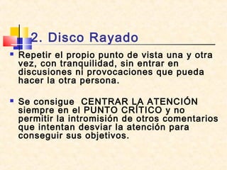 2. Disco Rayado
 Repetir el propio punto de vista una y otra
vez, con tranquilidad, sin entrar en
discusiones ni provocaciones que pueda
hacer la otra persona.
 Se consigue CENTRAR LA ATENCIÓN
siempre en el PUNTO CRÍTICO y no
permitir la intromisión de otros comentarios
que intentan desviar la atención para
conseguir sus objetivos.
 