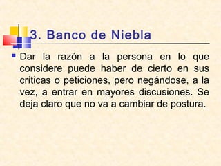 3. Banco de Niebla
 Dar la razón a la persona en lo que
considere puede haber de cierto en sus
críticas o peticiones, pero negándose, a la
vez, a entrar en mayores discusiones. Se
deja claro que no va a cambiar de postura.
 