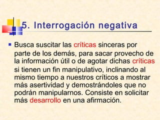 5. Interrogación negativa
 Busca suscitar las críticas sinceras por
parte de los demás, para sacar provecho de
la información útil o de agotar dichas críticas
si tienen un fin manipulativo, inclinando al
mismo tiempo a nuestros críticos a mostrar
más asertividad y demostrándoles que no
podrán manipularnos. Consiste en solicitar
más desarrollo en una afirmación.
 