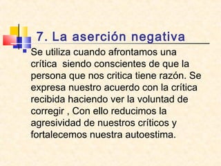 7. La aserción negativa
 Se utiliza cuando afrontamos una
crítica siendo conscientes de que la
persona que nos critica tiene razón. Se
expresa nuestro acuerdo con la crítica
recibida haciendo ver la voluntad de
corregir , Con ello reducimos la
agresividad de nuestros críticos y
fortalecemos nuestra autoestima.
 