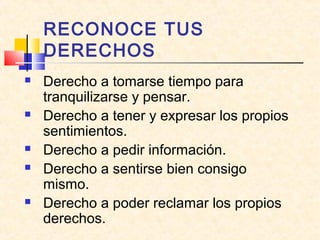 RECONOCE TUS
DERECHOS
 Derecho a tomarse tiempo para
tranquilizarse y pensar.
 Derecho a tener y expresar los propios
sentimientos.
 Derecho a pedir información.
 Derecho a sentirse bien consigo
mismo.
 Derecho a poder reclamar los propios
derechos.
 