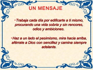 UN MENSAJE
•Trabaja cada día por edificarte a ti mismo,Trabaja cada día por edificarte a ti mismo,
procurando una vida sobria y sin rencores,procurando una vida sobria y sin rencores,
odios y ambiciones.odios y ambiciones.
•Haz a un lado el pesimismo, mira hacia arriba,Haz a un lado el pesimismo, mira hacia arriba,
aférrate a Dios con sencillez y camina siempreaférrate a Dios con sencillez y camina siempre
adelante.adelante.
 