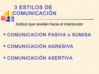 3 ESTILOS DE
COMUNICACIÓN
Actitud que revelan hacia el interlocutor
 COMUNICACION PASIVA o SUMISA
 COMUNICACIÓN AGRESIVA
 COMUNICACIÓN ASERTIVA
 