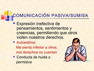 COMUNICACIÓN PASIVA/SUMISA
 Expresión inefectiva de
pensamientos, sentimientos y
creencias, permitiendo que otros
violen nuestros derechos.
 Autoestima:
Me siento inferior a otros,
mis derechos no cuentan
 Conducta de huida o
permisiva
 